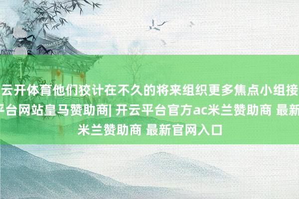 云开体育他们狡计在不久的将来组织更多焦点小组接头-开云平台网站皇马赞助商| 开云平台官方ac米兰赞助商 最新官网入口