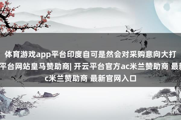 体育游戏app平台印度自可是然会对采购意向大打扣头-开云平台网站皇马赞助商| 开云平台官方ac米兰赞助商 最新官网入口