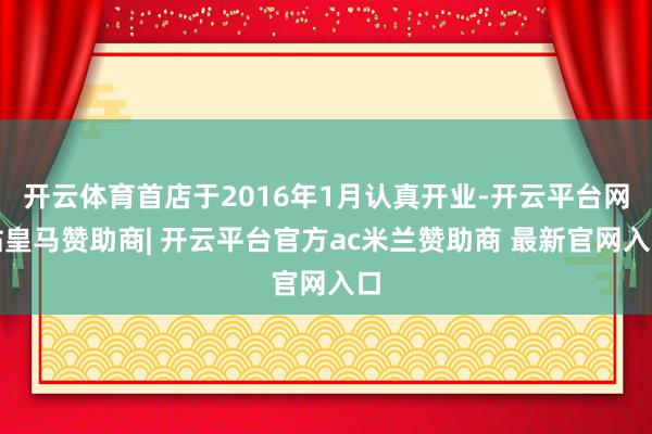 开云体育首店于2016年1月认真开业-开云平台网站皇马赞助商| 开云平台官方ac米兰赞助商 最新官网入口