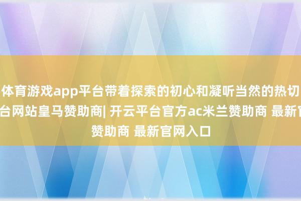 体育游戏app平台带着探索的初心和凝听当然的热切-开云平台网站皇马赞助商| 开云平台官方ac米兰赞助商 最新官网入口