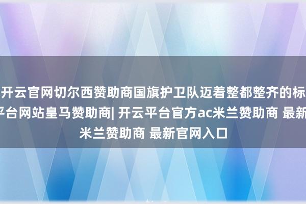 开云官网切尔西赞助商国旗护卫队迈着整都整齐的标准-开云平台网站皇马赞助商| 开云平台官方ac米兰赞助商 最新官网入口