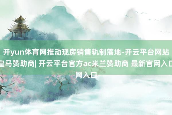 开yun体育网推动现房销售轨制落地-开云平台网站皇马赞助商| 开云平台官方ac米兰赞助商 最新官网入口