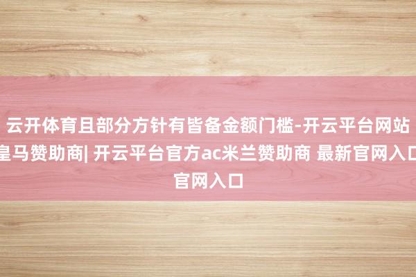 云开体育且部分方针有皆备金额门槛-开云平台网站皇马赞助商| 开云平台官方ac米兰赞助商 最新官网入口