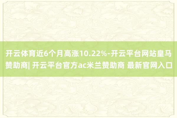 开云体育近6个月高涨10.22%-开云平台网站皇马赞助商| 开云平台官方ac米兰赞助商 最新官网入口