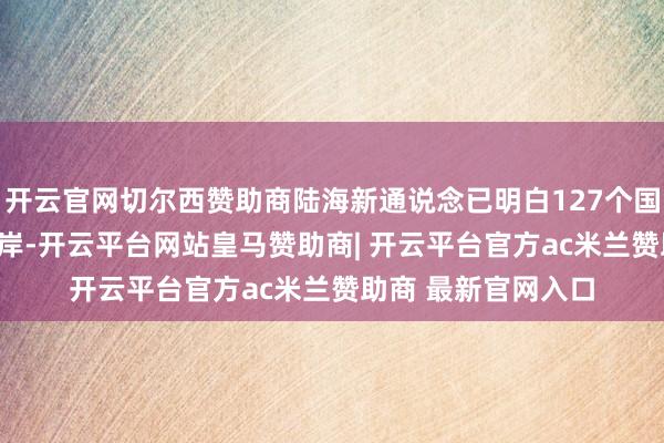 开云官网切尔西赞助商陆海新通说念已明白127个国度和地区581个口岸-开云平台网站皇马赞助商| 开云平台官方ac米兰赞助商 最新官网入口