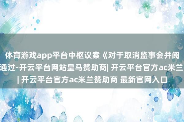 体育游戏app平台中枢议案《对于取消监事会并阅兵的议案》获取高票通过-开云平台网站皇马赞助商| 开云平台官方ac米兰赞助商 最新官网入口