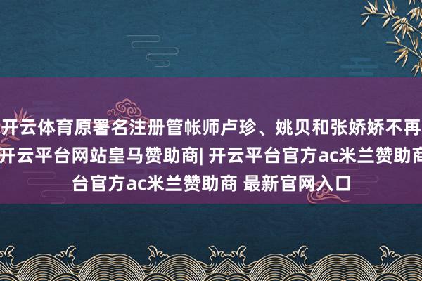 开云体育原署名注册管帐师卢珍、姚贝和张娇娇不再继续提供处事-开云平台网站皇马赞助商| 开云平台官方ac米兰赞助商 最新官网入口