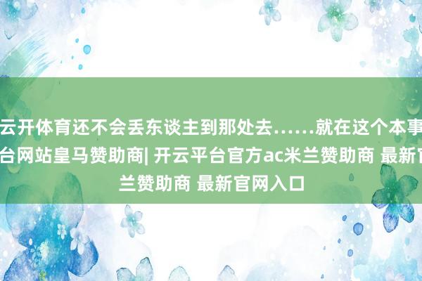云开体育还不会丢东谈主到那处去……就在这个本事-开云平台网站皇马赞助商| 开云平台官方ac米兰赞助商 最新官网入口