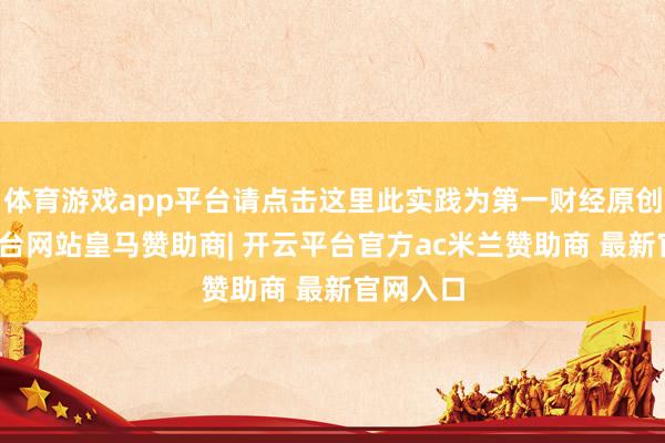 体育游戏app平台请点击这里此实践为第一财经原创-开云平台网站皇马赞助商| 开云平台官方ac米兰赞助商 最新官网入口