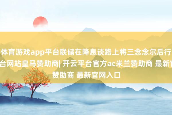 体育游戏app平台联储在降息谈路上将三念念尔后行-开云平台网站皇马赞助商| 开云平台官方ac米兰赞助商 最新官网入口