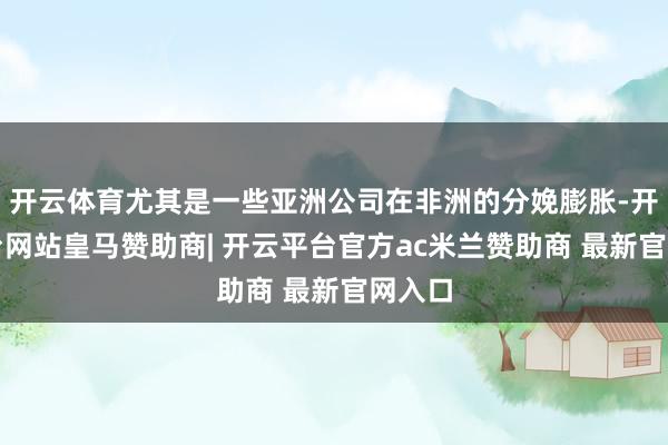 开云体育尤其是一些亚洲公司在非洲的分娩膨胀-开云平台网站皇马赞助商| 开云平台官方ac米兰赞助商 最新官网入口