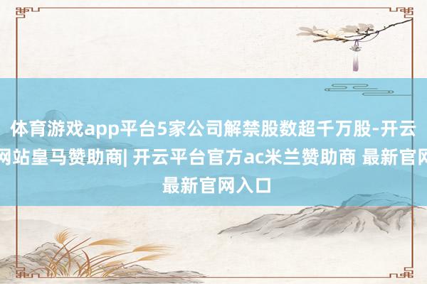 体育游戏app平台5家公司解禁股数超千万股-开云平台网站皇马赞助商| 开云平台官方ac米兰赞助商 最新官网入口