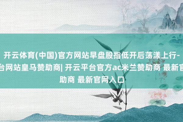 开云体育(中国)官方网站早盘股指低开后荡漾上行-开云平台网站皇马赞助商| 开云平台官方ac米兰赞助商 最新官网入口