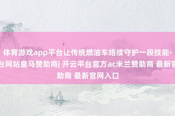 体育游戏app平台让传统燃油车络续守护一段技能-开云平台网站皇马赞助商| 开云平台官方ac米兰赞助商 最新官网入口