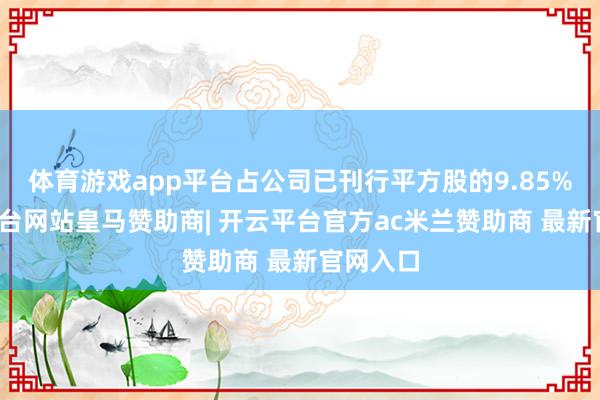 体育游戏app平台占公司已刊行平方股的9.85%-开云平台网站皇马赞助商| 开云平台官方ac米兰赞助商 最新官网入口