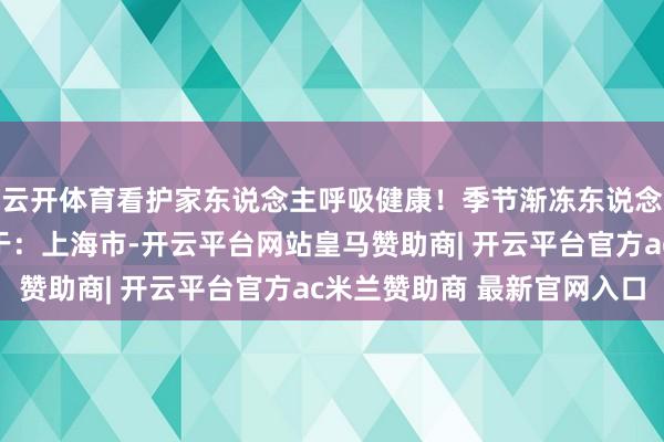 云开体育看护家东说念主呼吸健康！季节渐冻东说念主指南痰液瑞炯发布于：上海市-开云平台网站皇马赞助商| 开云平台官方ac米兰赞助商 最新官网入口
