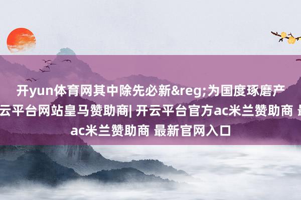 开yun体育网其中除先必新&reg;为国度琢磨产物续约外-开云平台网站皇马赞助商| 开云平台官方ac米兰赞助商 最新官网入口