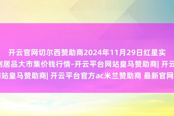 开云官网切尔西赞助商2024年11月29日红星实业集团有限公司红星农副居品大市集价钱行情-开云平台网站皇马赞助商| 开云平台官方ac米兰赞助商 最新官网入口