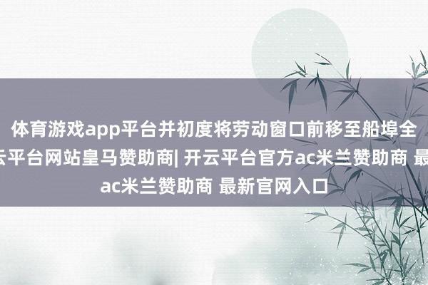体育游戏app平台并初度将劳动窗口前移至船埠全球区域-开云平台网站皇马赞助商| 开云平台官方ac米兰赞助商 最新官网入口