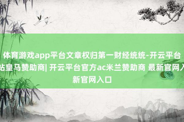 体育游戏app平台文章权归第一财经统统-开云平台网站皇马赞助商| 开云平台官方ac米兰赞助商 最新官网入口