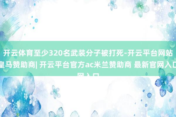 开云体育至少320名武装分子被打死-开云平台网站皇马赞助商| 开云平台官方ac米兰赞助商 最新官网入口