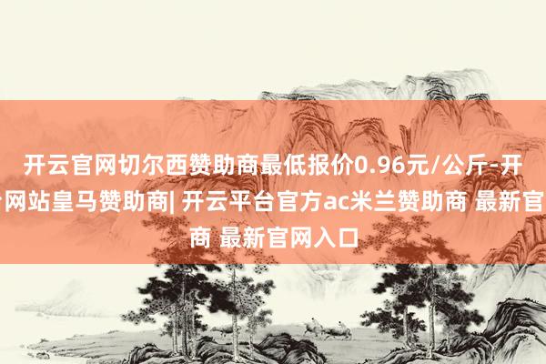 开云官网切尔西赞助商最低报价0.96元/公斤-开云平台网站皇马赞助商| 开云平台官方ac米兰赞助商 最新官网入口