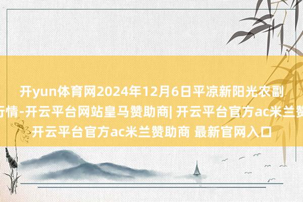 开yun体育网2024年12月6日平凉新阳光农副家具有限公司价钱行情-开云平台网站皇马赞助商| 开云平台官方ac米兰赞助商 最新官网入口