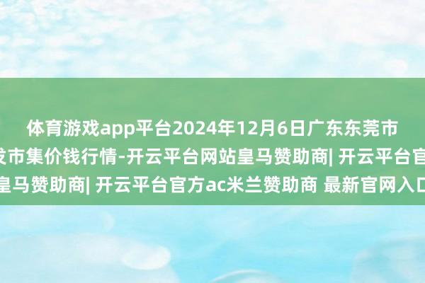 体育游戏app平台2024年12月6日广东东莞市大京九农副居品中心批发市集价钱行情-开云平台网站皇马赞助商| 开云平台官方ac米兰赞助商 最新官网入口