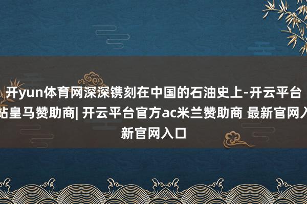 开yun体育网深深镌刻在中国的石油史上-开云平台网站皇马赞助商| 开云平台官方ac米兰赞助商 最新官网入口