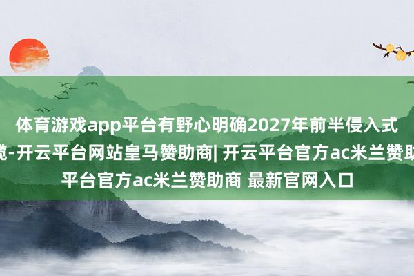 体育游戏app平台有野心明确2027年前半侵入式产物领先临床专揽-开云平台网站皇马赞助商| 开云平台官方ac米兰赞助商 最新官网入口