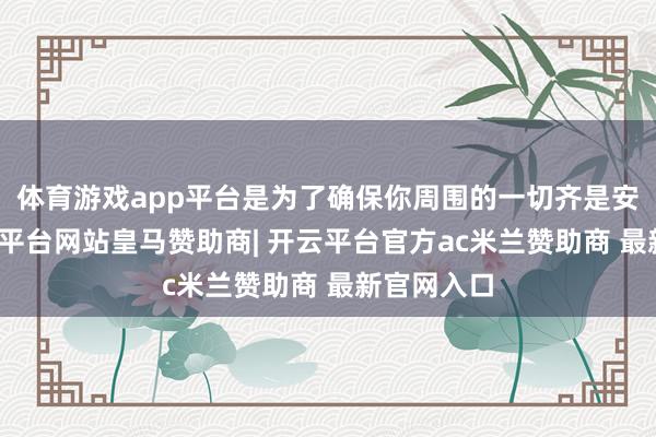 体育游戏app平台是为了确保你周围的一切齐是安全的-开云平台网站皇马赞助商| 开云平台官方ac米兰赞助商 最新官网入口