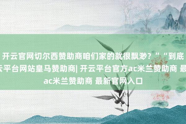 开云官网切尔西赞助商咱们家的就很飘渺？”“到底该若何-开云平台网站皇马赞助商| 开云平台官方ac米兰赞助商 最新官网入口