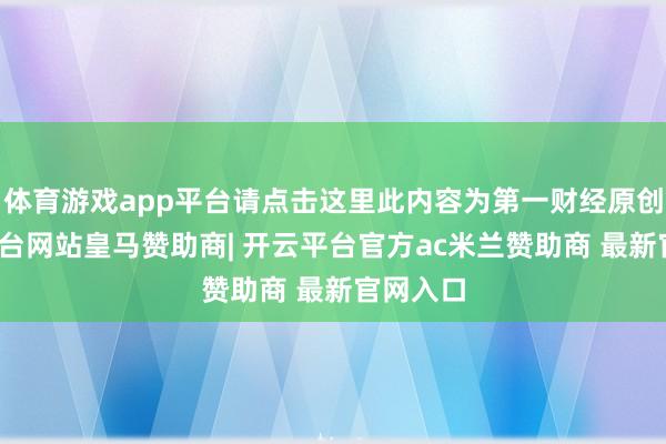 体育游戏app平台请点击这里此内容为第一财经原创-开云平台网站皇马赞助商| 开云平台官方ac米兰赞助商 最新官网入口