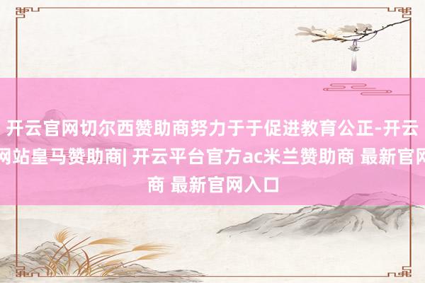 开云官网切尔西赞助商努力于于促进教育公正-开云平台网站皇马赞助商| 开云平台官方ac米兰赞助商 最新官网入口