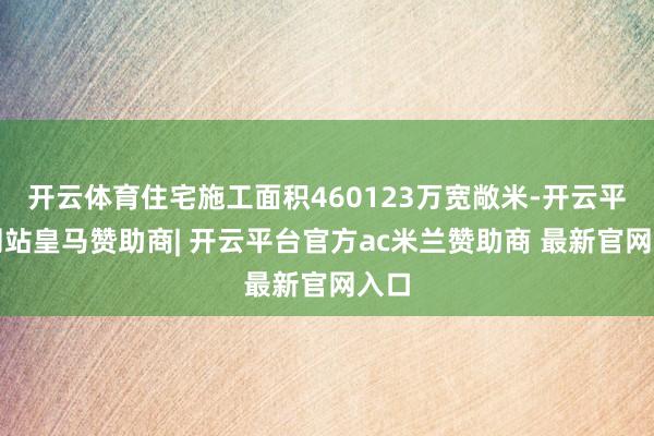 开云体育住宅施工面积460123万宽敞米-开云平台网站皇马赞助商| 开云平台官方ac米兰赞助商 最新官网入口