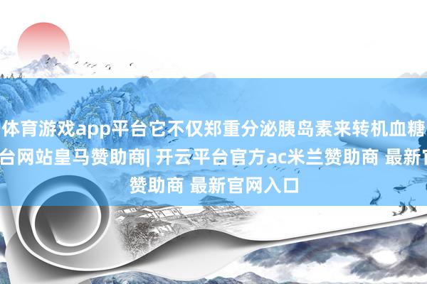 体育游戏app平台它不仅郑重分泌胰岛素来转机血糖-开云平台网站皇马赞助商| 开云平台官方ac米兰赞助商 最新官网入口