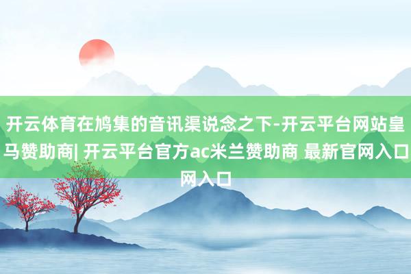 开云体育在鸠集的音讯渠说念之下-开云平台网站皇马赞助商| 开云平台官方ac米兰赞助商 最新官网入口