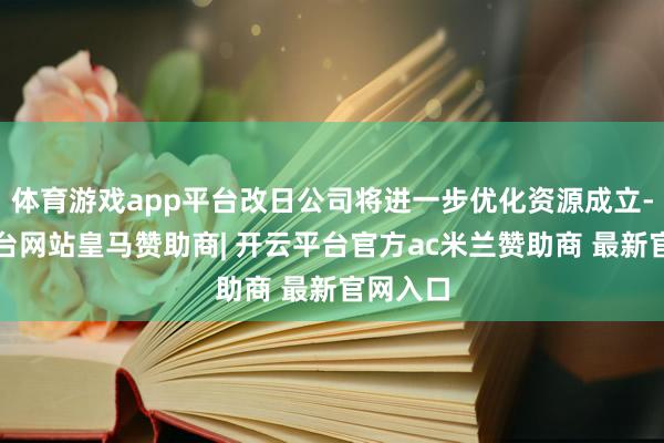 体育游戏app平台改日公司将进一步优化资源成立-开云平台网站皇马赞助商| 开云平台官方ac米兰赞助商 最新官网入口
