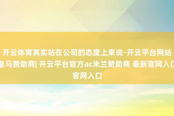 开云体育其实站在公司的态度上来说-开云平台网站皇马赞助商| 开云平台官方ac米兰赞助商 最新官网入口