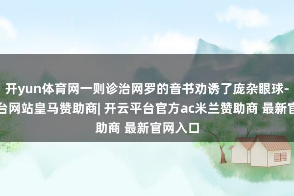 开yun体育网一则诊治网罗的音书劝诱了庞杂眼球-开云平台网站皇马赞助商| 开云平台官方ac米兰赞助商 最新官网入口