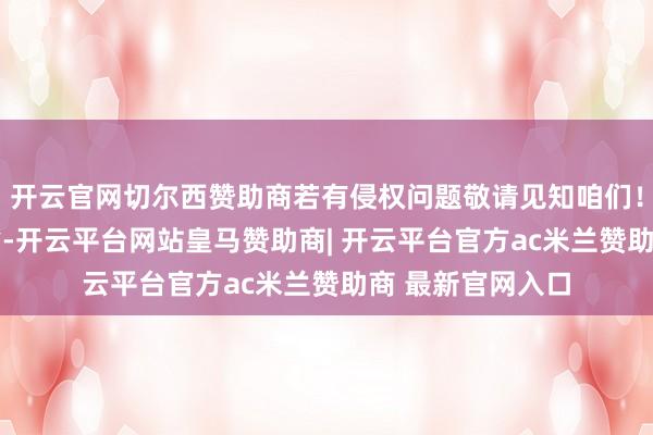 开云官网切尔西赞助商若有侵权问题敬请见知咱们！ 发布于：河北省-开云平台网站皇马赞助商| 开云平台官方ac米兰赞助商 最新官网入口