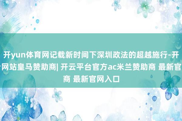 开yun体育网记载新时间下深圳政法的超越施行-开云平台网站皇马赞助商| 开云平台官方ac米兰赞助商 最新官网入口