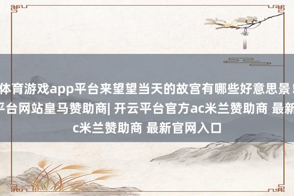 体育游戏app平台来望望当天的故宫有哪些好意思景！    -开云平台网站皇马赞助商| 开云平台官方ac米兰赞助商 最新官网入口