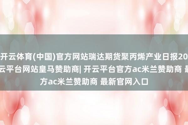 开云体育(中国)官方网站瑞达期货聚丙烯产业日报20241223-开云平台网站皇马赞助商| 开云平台官方ac米兰赞助商 最新官网入口