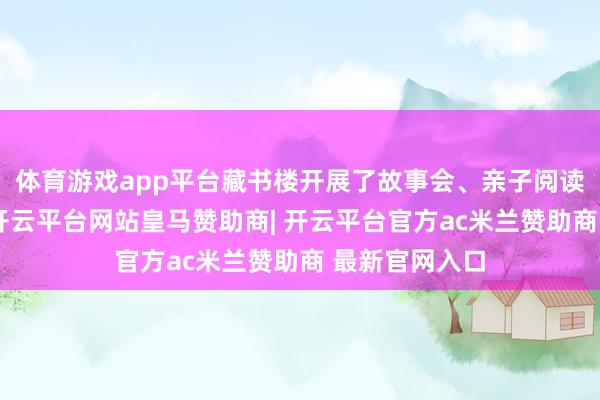 体育游戏app平台藏书楼开展了故事会、亲子阅读讲座等举止-开云平台网站皇马赞助商| 开云平台官方ac米兰赞助商 最新官网入口