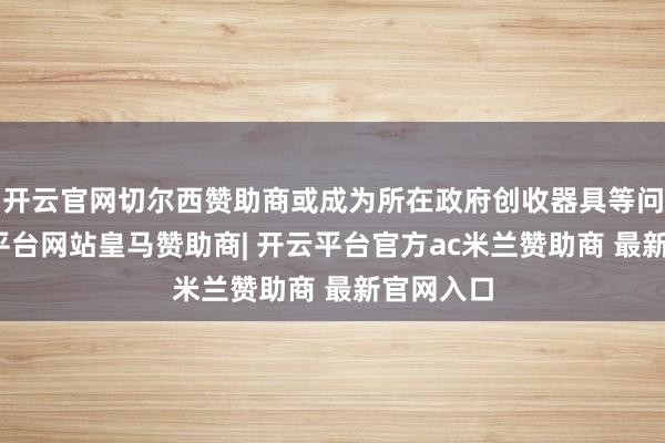 开云官网切尔西赞助商或成为所在政府创收器具等问题-开云平台网站皇马赞助商| 开云平台官方ac米兰赞助商 最新官网入口