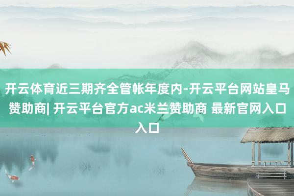 开云体育近三期齐全管帐年度内-开云平台网站皇马赞助商| 开云平台官方ac米兰赞助商 最新官网入口