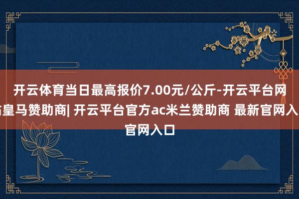 开云体育当日最高报价7.00元/公斤-开云平台网站皇马赞助商| 开云平台官方ac米兰赞助商 最新官网入口