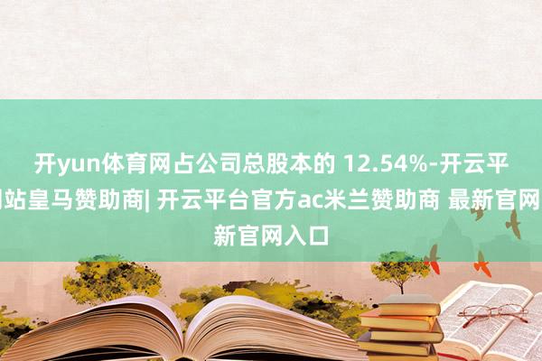 开yun体育网占公司总股本的 12.54%-开云平台网站皇马赞助商| 开云平台官方ac米兰赞助商 最新官网入口