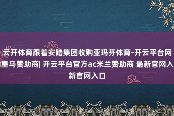 云开体育跟着安踏集团收购亚玛芬体育-开云平台网站皇马赞助商| 开云平台官方ac米兰赞助商 最新官网入口